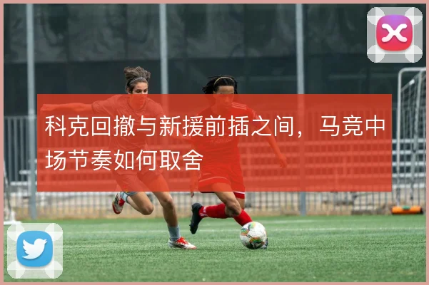 科克回撤与新援前插之间,马竞中场节奏如何取舍