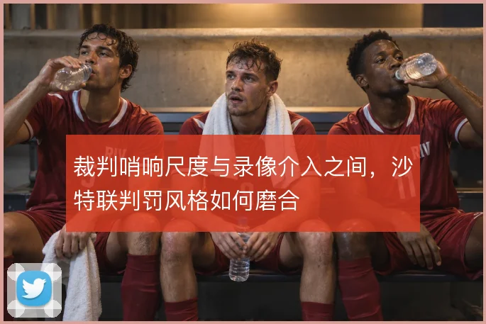 裁判哨响尺度与录像介入之间，沙特联判罚风格如何磨合