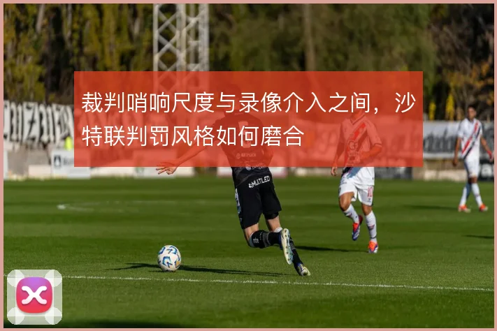 裁判哨响尺度与录像介入之间，沙特联判罚风格如何磨合