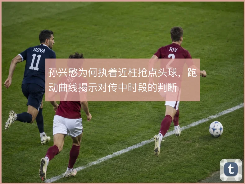 孙兴慜为何执着近柱抢点头球，跑动曲线揭示对传中时段的判断